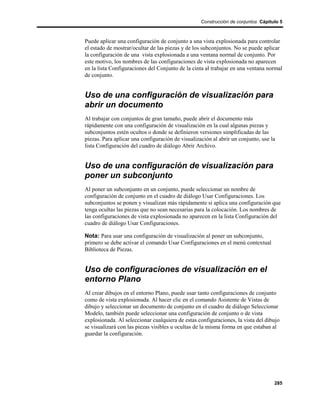 Construcción de conjuntos Cápitulo 5



Puede aplicar una configuración de conjunto a una vista explosionada para controlar
el estado de mostrar/ocultar de las piezas y de los subconjuntos. No se puede aplicar
la configuración de una vista explosionada a una ventana normal de conjunto. Por
este motivo, los nombres de las configuraciones de vista explosionada no aparecen
en la lista Configuraciones del Conjunto de la cinta al trabajar en una ventana normal
de conjunto.


Uso de una configuración de visualización para
abrir un documento
Al trabajar con conjuntos de gran tamaño, puede abrir el documento más
rápidamente con una configuración de visualización en la cual algunas piezas y
subconjuntos estén ocultos o donde se definieron versiones simplificadas de las
piezas. Para aplicar una configuración de visualización al abrir un conjunto, use la
lista Configuración del cuadro de diálogo Abrir Archivo.


Uso de una configuración de visualización para
poner un subconjunto
Al poner un subconjunto en un conjunto, puede seleccionar un nombre de
configuración de conjunto en el cuadro de diálogo Usar Configuraciones. Los
subconjuntos se ponen y visualizan más rápidamente si aplica una configuración que
tenga ocultas las piezas que no sean necesarias para la colocación. Los nombres de
las configuraciones de vista explosionada no aparecen en la lista Configuración del
cuadro de diálogo Usar Configuraciones.

Nota: Para usar una configuración de visualización al poner un subconjunto,
primero se debe activar el comando Usar Configuraciones en el menú contextual
Biblioteca de Piezas.


Uso de configuraciones de visualización en el
entorno Plano
Al crear dibujos en el entorno Plano, puede usar tanto configuraciones de conjunto
como de vista explosionada. Al hacer clic en el comando Asistente de Vistas de
dibujo y seleccionar un documento de conjunto en el cuadro de diálogo Seleccionar
Modelo, también puede seleccionar una configuración de conjunto o de vista
explosionada. Al seleccionar cualquiera de estas configuraciones, la vista del dibujo
se visualizará con las piezas visibles u ocultas de la misma forma en que estaban al
guardar la configuración.




                                                                                   285
 
