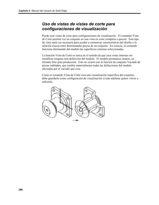 Capítulo 5 Manual del Usuario de Solid Edge




                    Uso de vistas de vistas de corte para
                    configuraciones de visualización
                    Puede usar vistas de corte para configuraciones de visualización. El comando Vista
                    de Corte permite ver un conjunto en una vista en corte completa o parcial. Este tipo
                    de vista suele ser necesaria para ayudar a comunicar características del diseño o la
                    relación exacta entre determinadas piezas de un conjunto. En esencia, el comando
                    funciona eliminando del modelo las superficies externas seleccionadas.

                    La función Vista de Corte es única en el sentido de que crea vistas internas sin
                    modificar ninguna otra definición del modelo. El modelo permanece intacto, en
                    formato listo para producción. Esto no ocurre con la función de conjunto Vaciado de
                    piezas múltiples, que cambia materialmente todas las definiciones del modelo
                    afectadas por el vaciado que crea.

                    Como el comando Vista de Corte crea una visualización específica del conjunto,
                    debe guardarla como configuración de visualización si más adelante quiere volver a
                    utilizarla.




286
 