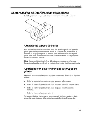 Construcción de conjuntos Cápitulo 5




Comprobación de interferencias entre piezas
          Solid Edge permite comprobar las interferencias entre piezas de los conjuntos.




          Creación de grupos de piezas
          Para analizar interferencias, debe crear uno o dos grupos de piezas. Un grupo de
          piezas generalmente contiene muchas piezas; en cualquier caso, este número es
          ilimitado. Si un grupo de piezas va a incluir todas las piezas de un subconjunto,
          puede seleccionar el subconjunto utilizando la ficha PathFinder de conjunto en la
          barra de herramienta EdgeBar.

          Nota: Puede también utilizar la ficha Seleccionar herramientas en la barra de
          herramientas EdgeBar para definir un conjunto de selección al utilizar una consulta.


          Comprobación de interferencias en grupos de
          piezas
          Durante el análisis de interferencias se pueden comprobar la piezas de las siguientes
          formas:

          •   Todas las piezas del grupo uno con todas las piezas del grupo dos.
          •   Todas las piezas del grupo uno con todas las demás piezas del conjunto activo.
          •   Todas las piezas del grupo uno con todas las piezas visualizadas en ese
              momento.
          •   Todas las piezas del grupo uno entre sí.
          Salvo que se indique lo contrario, el programa usará la primera opción, es decir,
          comprobar todas las piezas del grupo uno con todas las piezas del grupo dos.




                                                                                              289
 