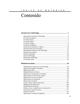 Í N D I C E                           D E              M A T               E     R I A S


Contenido


Introducción a Solid Edge ......................................................................1

    Descripción General de Solid Edge.............................................................2
    El entorno Conjunto.....................................................................................3
    El entorno Pieza...........................................................................................5
    El entorno Plano ..........................................................................................7
    El entorno Chapa .........................................................................................8
    El entorno Soldadura ...................................................................................9
    Selección de elementos y objetos ..............................................................10
    Nociones básicas de la interfaz..................................................................14
    Herramientas educativas de Solid Edge ....................................................21
    Requisitos de sistema.................................................................................23
    Instalar Solid Edge.....................................................................................24
    Iniciar Solid Edge ......................................................................................26
    Desinstalar Solid Edge...............................................................................27
    Si necesita ayuda........................................................................................28

Modelado de piezas ..............................................................................29

    Modelado por operaciones en Solid Edge .................................................30
    Operaciones basadas en perfiles ................................................................34
    Dibujo de perfiles ......................................................................................58
    Dibujar Bocetos de Piezas .........................................................................60
    Operaciones con paredes con espesor .......................................................65
    Operaciones de Incrementar espesor .........................................................69
    Operaciones de zona con pared .................................................................70
    Operaciones de tratamiento .......................................................................72
    Operaciones de patrón ...............................................................................91
    Cortar, copiar y pegar operaciones ..........................................................103
    Bibliotecas de operaciones ......................................................................105
    Simplificación de piezas ..........................................................................109
    Puntos, curvas y superficies de construcción...........................................112
    Inserción de copias de piezas...................................................................117
    Familias de piezas....................................................................................122
    Operaciones con piezas de plástico .........................................................125
                                                                                                                   iii
 