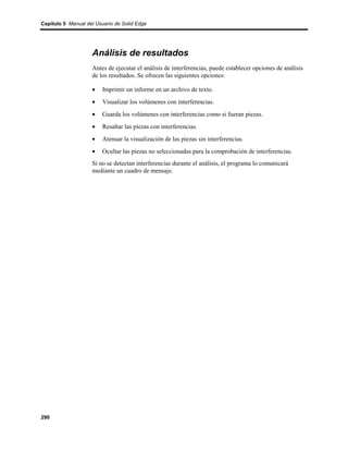 Capítulo 5 Manual del Usuario de Solid Edge




                    Análisis de resultados
                    Antes de ejecutar el análisis de interferencias, puede establecer opciones de análisis
                    de los resultados. Se ofrecen las siguientes opciones:

                    •    Imprimir un informe en un archivo de texto.
                    •    Visualizar los volúmenes con interferencias.
                    •    Guarda los volúmenes con interferencias como si fueran piezas.
                    •    Resaltar las piezas con interferencias.
                    •    Atenuar la visualización de las piezas sin interferencias.
                    •    Ocultar las piezas no seleccionadas para la comprobación de interferencias.
                    Si no se detectan interferencias durante el análisis, el programa lo comunicará
                    mediante un cuadro de mensaje.




290
 