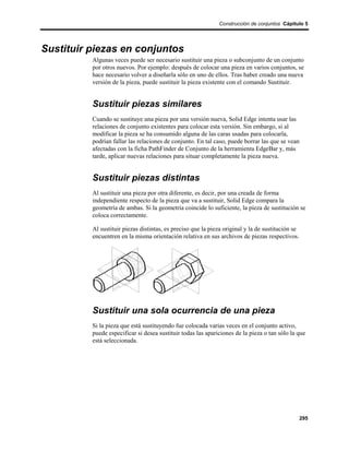 Construcción de conjuntos Cápitulo 5




Sustituir piezas en conjuntos
          Algunas veces puede ser necesario sustituir una pieza o subconjunto de un conjunto
          por otros nuevos. Por ejemplo: después de colocar una pieza en varios conjuntos, se
          hace necesario volver a diseñarla sólo en uno de ellos. Tras haber creado una nueva
          versión de la pieza, puede sustituir la pieza existente con el comando Sustituir.


          Sustituir piezas similares
          Cuando se sustituye una pieza por una versión nueva, Solid Edge intenta usar las
          relaciones de conjunto existentes para colocar esta versión. Sin embargo, si al
          modificar la pieza se ha consumido alguna de las caras usadas para colocarla,
          podrían fallar las relaciones de conjunto. En tal caso, puede borrar las que se vean
          afectadas con la ficha PathFinder de Conjunto de la herramienta EdgeBar y, más
          tarde, aplicar nuevas relaciones para situar completamente la pieza nueva.


          Sustituir piezas distintas
          Al sustituir una pieza por otra diferente, es decir, por una creada de forma
          independiente respecto de la pieza que va a sustituir, Solid Edge compara la
          geometría de ambas. Si la geometría coincide lo suficiente, la pieza de sustitución se
          coloca correctamente.

          Al sustituir piezas distintas, es preciso que la pieza original y la de sustitución se
          encuentren en la misma orientación relativa en sus archivos de piezas respectivos.




          Sustituir una sola ocurrencia de una pieza
          Si la pieza que está sustituyendo fue colocada varias veces en el conjunto activo,
          puede especificar si desea sustituir todas las apariciones de la pieza o tan sólo la que
          está seleccionada.




                                                                                                   295
 