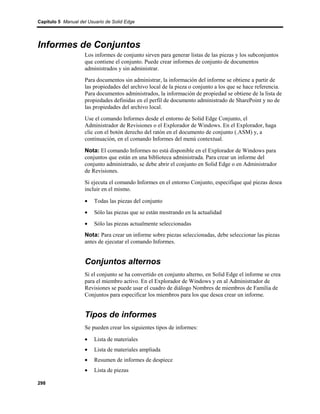 Capítulo 5 Manual del Usuario de Solid Edge




Informes de Conjuntos
                    Los informes de conjunto sirven para generar listas de las piezas y los subconjuntos
                    que contiene el conjunto. Puede crear informes de conjunto de documentos
                    administrados y sin administrar.
                    Para documentos sin administrar, la información del informe se obtiene a partir de
                    las propiedades del archivo local de la pieza o conjunto a los que se hace referencia.
                    Para documentos administrados, la información de propiedad se obtiene de la lista de
                    propiedades definidas en el perfil de documento administrado de SharePoint y no de
                    las propiedades del archivo local.
                    Use el comando Informes desde el entorno de Solid Edge Conjunto, el
                    Administrador de Revisiones o el Explorador de Windows. En el Explorador, haga
                    clic con el botón derecho del ratón en el documento de conjunto (.ASM) y, a
                    continuación, en el comando Informes del menú contextual.

                    Nota: El comando Informes no está disponible en el Explorador de Windows para
                    conjuntos que están en una biblioteca administrada. Para crear un informe del
                    conjunto administrado, se debe abrir el conjunto en Solid Edge o en Administrador
                    de Revisiones.
                    Si ejecuta el comando Informes en el entorno Conjunto, especifique qué piezas desea
                    incluir en el mismo.

                    •    Todas las piezas del conjunto
                    •    Sólo las piezas que se están mostrando en la actualidad
                    •    Sólo las piezas actualmente seleccionadas
                    Nota: Para crear un informe sobre piezas seleccionadas, debe seleccionar las piezas
                    antes de ejecutar el comando Informes.


                    Conjuntos alternos
                    Si el conjunto se ha convertido en conjunto alterno, en Solid Edge el informe se crea
                    para el miembro activo. En el Explorador de Windows y en al Administrador de
                    Revisiones se puede usar el cuadro de diálogo Nombres de miembros de Familia de
                    Conjuntos para especificar los miembros para los que desea crear un informe.


                    Tipos de informes
                    Se pueden crear los siguientes tipos de informes:

                    •    Lista de materiales
                    •    Lista de materiales ampliada
                    •    Resumen de informes de despiece
                    •    Lista de piezas

298
 