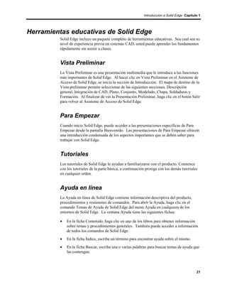 Introducción a Solid Edge Capítulo 1




Herramientas educativas de Solid Edge
         Solid Edge incluye un paquete completo de herramientas educativas. Sea cual sea su
         nivel de experiencia previa en sistemas CAD, usted puede aprender los fundamentos
         rápidamente sin asistir a clases.


         Vista Preliminar
         La Vista Preliminar es una presentación multimedia que le introduce a las funciones
         más importantes de Solid Edge. Al hacer clic en Vista Preliminar en el Asistente de
         Acceso de Solid Edge, se inicia la sección de Introducción. El mapa de destino de la
         Vista preliminar permite seleccionar de las siguientes secciones. Descripción
         general, Integración de CAD, Plano, Conjunto, Modelado, Chapa, Soldaduras y
         Formación. Al finalizar de ver la Presentación Preliminar, haga clic en el botón Salir
         para volver al Asistente de Acceso de Solid Edge.


         Para Empezar
         Cuando inicie Solid Edge, puede acceder a las presentaciones específicas de Para
         Empezar desde la pantalla Bienvenido. Las presentaciones de Para Empezar ofrecen
         una introducción condensada de los aspectos importantes que se deben saber para
         trabajar con Solid Edge.


         Tutoriales
         Los tutoriales de Solid Edge le ayudan a familiarizarse con el producto. Comience
         con los tutoriales de la parte básica, a continuación prosiga con los demás tutoriales
         en cualquier orden.


         Ayuda en línea
         La Ayuda en línea de Solid Edge contiene información descriptiva del producto,
         procedimientos y resúmenes de comandos. Para abrir la Ayuda, haga clic en el
         comando Temas de Ayuda de Solid Edge del menú Ayuda en cualquiera de los
         entornos de Solid Edge. La ventana Ayuda tiene las siguientes fichas:

         •   En la ficha Contenido, haga clic en uno de los libros para obtener información
             sobre temas y procedimientos generales. También puede acceder a información
             de todos los comandos de Solid Edge.
         •   En la ficha Índice, escriba un término para encontrar ayuda sobre el mismo.
         •   En la ficha Buscar, escriba una o varias palabras para buscar temas de ayuda que
             las contengan.



                                                                                              21
 