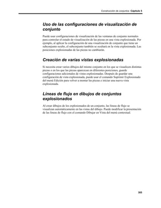Construcción de conjuntos Cápitulo 5




Uso de las configuraciones de visualización de
conjunto
Puede usar configuraciones de visualización de las ventanas de conjunto normales
para controlar el estado de visualización de las piezas en una vista explosionada. Por
ejemplo, al aplicar la configuración de una visualización de conjunto que tiene un
subconjunto oculto, el subconjunto también se ocultará en la vista explosionada. Las
posiciones explosionadas de las piezas no cambiarán.


Creación de varias vistas explosionadas
Si necesita crear varios dibujos del mismo conjunto en los que se visualicen distintas
piezas o en los que las piezas aparezcan en diferentes posiciones, guarde
configuraciones adicionales de vistas explosionadas. Después de guardar una
configuración de vista explosionada, puede usar el comando Suprimir Explosionado
del menú Edición para volver a montar las piezas e iniciar una nueva vista
explosionada.


Líneas de flujo en dibujos de conjuntos
explosionados
Al crear dibujos de los explosionados de un conjunto, las líneas de flujo se
visualizan automáticamente en las vistas del dibujo. Puede modificar la presentación
de las líneas de flujo con el comando Dibujar en Vista del menú contextual.




                                                                                   305
 