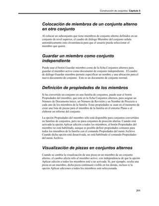 Construcción de conjuntos Cápitulo 5




Colocación de miembros de un conjunto alterno
en otro conjunto
Al colocar un subconjunto que tiene miembros de conjunto alterno definidos en un
conjunto de nivel superior, el cuadro de diálogo Miembro del conjunto señala
automáticamente esta circunstancia para que el usuario pueda seleccionar el
miembro que quiere.


Guardar un miembro como conjunto
independiente
Puede usar el botón Guardar miembro como de la ficha Conjuntos alternos para
guardar el miembro activo como documento de conjunto independiente. El cuadro
de diálogo Guardar miembro permite especificar un nombre y una ubicación para el
nuevo documento de conjunto. Este es un documento de conjunto normal.


Definición de propiedades de los miembros
Si ha convertido un conjunto en una familia de conjuntos, puede usar el botón
Propiedades del miembro, que está en la ficha Conjuntos alternos, para asignar un
Número de Documento único, un Número de Revisión y un Nombre de Proyecto a
cada uno de los miembros de la familia. Estas propiedades se usan en el momento de
crear una lista de piezas para el miembro de la familia en el entorno Plano o al
elaborar un informe del conjunto.

La opción Propiedades del miembro sólo está disponible para conjuntos convertidos
en familias de conjuntos, pero no para conjuntos de posición alterna. Cuando está
activada la opción Aplicar edición a todos los miembros, el botón Propiedades del
miembro no está habilitado, aunque es posible definir propiedades comunes para
todos los miembros de la familia con el comando Propiedades del menú Archivo.
Cuando dicha opción está desactivada, no está habilitado el comando Propiedades
del menú Archivo.


Visualización de piezas en conjuntos alternos
Cuando se cambia la visualización de una pieza en un miembro de un conjunto
alterno, el cambio afecta sólo al miembro activo, con independencia de que la opción
Aplicar edición a todos los miembros esté o no activada. Si, por ejemplo, oculta una
pieza en un miembro, dicha pieza continuará visible en los demás, incluso si la
opción Aplicar ediciones a todos los miembros está seleccionada.




                                                                                 311
 