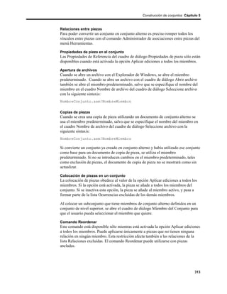 Construcción de conjuntos Cápitulo 5



Relaciones entre piezas
Para poder convertir un conjunto en conjunto alterno es preciso romper todos los
vínculos entre piezas con el comando Administrador de asociaciones entre piezas del
menú Herramientas.

Propiedades de pieza en el conjunto
Las Propiedades de Referencia del cuadro de diálogo Propiedades de pieza sólo están
disponibles cuando está activada la opción Aplicar ediciones a todos los miembros.

Apertura de archivos
Cuando se abre un archivo con el Explorador de Windows, se abre el miembro
predeterminado. Cuando se abre un archivo con el cuadro de diálogo Abrir archivo
también se abre el miembro predeterminado, salvo que se especifique el nombre del
miembro en el cuadro Nombre de archivo del cuadro de diálogo Seleccione archivo
con la siguiente sintaxis:
NombreConjunto.asm!NombreMiembro

Copias de piezas
Cuando se crea una copia de pieza utilizando un documento de conjunto alterno se
usa el miembro predeterminado, salvo que se especifique el nombre del miembro en
el cuadro Nombre de archivo del cuadro de diálogo Seleccione archivo con la
siguiente sintaxis:
NombreConjunto.asm!NombreMiembro

Si convierte un conjunto ya creado en conjunto alterno y había utilizado ese conjunto
como base para un documento de copia de pieza, se utiliza el miembro
predeterminado. Si no se introducen cambios en el miembro predeterminado, tales
como exclusión de piezas, el documento de copia de pieza no se mostrará como sin
actualizar.

Colocación de piezas en un conjunto
La colocación de piezas obedece al valor de la opción Aplicar ediciones a todos los
miembros. Si la opción está activada, la pieza se añade a todos los miembros del
conjunto. Si se inactiva esta opción, la pieza se añade al miembro activo, y pasa a
formar parte de la lista Ocurrencias excluidas de los demás miembros.

Al colocar un subconjunto que tiene miembros de conjunto alterno definidos en un
conjunto de nivel superior, se abre el cuadro de diálogo Miembro del Conjunto para
que el usuario pueda seleccionar el miembro que quiere.

Comando Reordenar
Este comando está disponible sólo mientras está activada la opción Aplicar ediciones
a todos los miembros. Puede aplicarse únicamente a piezas que no tienen ninguna
relación en ningún miembro. Esta restricción afecta también a las relaciones de la
lista Relaciones excluidas. El comando Reordenar puede utilizarse con piezas
ancladas.




                                                                                  313
 