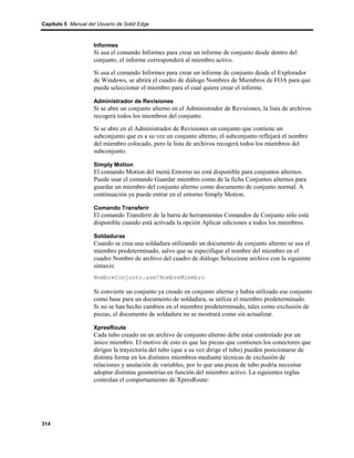 Capítulo 5 Manual del Usuario de Solid Edge



                    Informes
                    Si usa el comando Informes para crear un informe de conjunto desde dentro del
                    conjunto, el informe corresponderá al miembro activo.
                    Si usa el comando Informes para crear un informe de conjunto desde el Explorador
                    de Windows, se abrirá el cuadro de diálogo Nombres de Miembros de FOA para que
                    pueda seleccionar el miembro para el cual quiere crear el informe.

                    Administrador de Revisiones
                    Si se abre un conjunto alterno en el Administrador de Revisiones, la lista de archivos
                    recogerá todos los miembros del conjunto.
                    Si se abre en el Administrador de Revisiones un conjunto que contiene un
                    subconjunto que es a su vez un conjunto alterno, el subconjunto reflejará el nombre
                    del miembro colocado, pero la lista de archivos recogerá todos los miembros del
                    subconjunto.

                    Simply Motion
                    El comando Motion del menú Entorno no está disponible para conjuntos alternos.
                    Puede usar el comando Guardar miembro como de la ficha Conjuntos alternos para
                    guardar un miembro del conjunto alterno como documento de conjunto normal. A
                    continuación ya puede entrar en el entorno Simply Motion.

                    Comando Transferir
                    El comando Transferir de la barra de herramientas Comandos de Conjunto sólo está
                    disponible cuando está activada la opción Aplicar ediciones a todos los miembros.

                    Soldaduras
                    Cuando se crea una soldadura utilizando un documento de conjunto alterno se usa el
                    miembro predeterminado, salvo que se especifique el nombre del miembro en el
                    cuadro Nombre de archivo del cuadro de diálogo Seleccione archivo con la siguiente
                    sintaxis:
                    NombreConjunto.asm!NombreMiembro

                    Si convierte un conjunto ya creado en conjunto alterno y había utilizado ese conjunto
                    como base para un documento de soldadura, se utiliza el miembro predeterminado.
                    Si no se han hecho cambios en el miembro predeterminado, tales como exclusión de
                    piezas, el documento de soldadura no se mostrará como sin actualizar.

                    XpresRoute
                    Cada tubo creado en un archivo de conjunto alterno debe estar controlado por un
                    único miembro. El motivo de esto es que las piezas que contienen los conectores que
                    dirigen la trayectoria del tubo (que a su vez dirige el tubo) pueden posicionarse de
                    distinta forma en los distintos miembros mediante técnicas de exclusión de
                    relaciones y anulación de variables, por lo que una pieza de tubo podría necesitar
                    adoptar distintas geometrías en función del miembro activo. La siguientes reglas
                    controlan el comportamiento de XpresRoute:




314
 