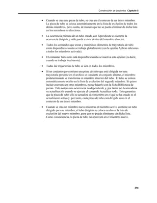 Construcción de conjuntos Cápitulo 5



•   Cuando se crea una pieza de tubo, se crea en el contexto de un único miembro.
    La pieza de tubo se coloca automáticamente en la lista de exclusión de todos los
    demás miembros, pero oculta, de manera que no se pueda eliminar de dicha lista
    en los miembros no directores.
•   La ocurrencia primera de un tubo creado con XpresRoute es siempre la
    ocurrencia dirigida, y sólo puede existir dentro del miembro director.
•   Todos los comandos que crean y manipulan elementos de trayectoria de tubo
    están disponibles cuando se trabaja globalmente (con la opción Aplicar ediciones
    a todos los miembros activada).
•   El comando Tubo sólo está disponible cuando se inactiva esta opción (es decir,
    cuando se trabaja localmente).
•   Todas las trayectorias de tubo se ven en todos los miembros.
•   Si un conjunto que contiene una pieza de tubo que está dirigida por una
    trayectoria presente en el archivo se convierte en conjunto alterno, el miembro
    predeterminado se transforma en miembro director del tubo. El tubo se coloca
    automáticamente oculto en la lista de exclusión del segundo miembro. Si quiere
    incluir este tubo en otros miembros, puede hacerlo con la ficha Biblioteca de
    piezas. Esto coloca una ocurrencia no dependiente y, por tanto, no desencadena
    su actualización cuando se ejecuta el comando Actualizar todo. Esto garantiza
    que la pieza de tubo sólo se actualiza si el miembro en el que se ha creado es el
    actualmente activo y, por tanto, cada pieza de tubo está dirigida sólo en el
    contexto de un único miembro.
•   Cuando se crea un miembro nuevo mientras el miembro activo contiene un tubo
    dirigido por ese miembro, el tubo dirigido se coloca oculto en la lista de
    exclusión del nuevo miembro, para que no pueda eliminarse de dicha lista.
    Como consecuencia, la pieza de tubo no aparecerá en el miembro nuevo.




                                                                                  315
 