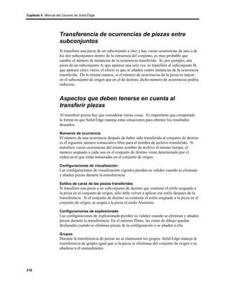 Capítulo 5 Manual del Usuario de Solid Edge




                    Transferencia de ocurrencias de piezas entre
                    subconjuntos
                    Si transfiere una pieza de un subconjunto a otro y hay varias ocurrencias de uno o de
                    los dos subconjuntos dentro de la estructura del conjunto, es muy probable que
                    cambie el número de instancias de la ocurrencia transferida. Si, por ejemplo, una
                    pieza de un subconjunto A, que aparece una sola vez, se transfiere al subconjunto B,
                    que aparece cinco veces, el efecto es que se añaden cuatro instancias de la ocurrencia
                    transferida. De la misma manera, si el número de ocurrencias de la pieza es mayor
                    en el subconjunto de origen que en el de destino, dicho número de ocurrencias podría
                    reducirse.


                    Aspectos que deben tenerse en cuenta al
                    transferir piezas
                    Al transferir piezas hay que considerar varias cosas. Es importante que comprenda
                    la forma en que Solid Edge maneja estas situaciones para obtener los resultados
                    deseados.

                    Números de ocurrencia
                    El número de una ocurrencia después de haber sido transferida al conjunto de destino
                    es el siguiente número consecutivo libre para el nombre de archivo transferido. Si
                    transfiere varias ocurrencias del mismo nombre de archivo al mismo tiempo, el
                    número asignado a cada una en el conjunto de destino viene determinado por el
                    orden en el que están numeradas en el conjunto de origen.

                    Configuraciones de visualización
                    Las configuraciones de visualización vigentes pierden su validez cuando se eliminan
                    y añaden piezas durante la transferencia.

                    Estilos de caras de las piezas transferidas
                    Si transfiere una pieza a un subconjunto de destino que contiene el estilo asignado a
                    la pieza en el conjunto de origen, sólo debe volver a aplicar ese estilo después de la
                    transferencia. Si el conjunto de destino no contiene el estilo asignado a la pieza en el
                    conjunto de origen, se asigna a la pieza el estilo Aluminio.

                    Configuraciones de explosionado
                    Las configuraciones de explosionado pierden su validez cuando se eliminan y añaden
                    piezas durante la transferencia. En el entorno Plano, las vistas de dibujo quedan
                    desfasadas cuando se eliminan piezas de la configuración o se añaden a ella.

                    Grupos
                    Durante la transferencia de piezas no se mantienen los grupos. Solid Edge maneja la
                    transferencia de grupos igual que si la pieza se eliminase del conjunto de origen o se
                    añadiese a él manualmente.




318
 