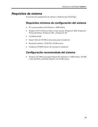 Introducción a Solid Edge Capítulo 1




Requisitos de sistema
         Se necesita este equipamiento de software y hardware para Solid Edge:


         Requisitos mínimos de configuración del sistema
         •   PC con procesadores Intel Pentium o AMD Athlon
         •   Windows NT® 4.0 Service Pack 6 o más reciente, Windows® 2000, Windows®
             98 Second Edition, Windows® ME, o Windows® XP
         •   128 MB de RAM
         •   Espacio libre de 420 MB en disco duro para la instalación
         •   Resolución mínima: 1.024x768 y 65.000 colores
         •   Unidad de CD-ROM (local o de red) para la instalación


         Configuración recomendada del sistema
         •   Windows NT 2000, procesador Pentium III o Pentium 4 o AMD Athlon, 256 MB
             o más de RAM y acelerador OpenGL con 65.000 colores.




                                                                                            23
 