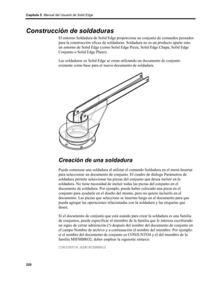Capítulo 5 Manual del Usuario de Solid Edge




Construcción de soldaduras
                    El entorno Soldadura de Solid Edge proporciona un conjunto de comandos pensados
                    para la construcción eficaz de soldaduras. Soldadura no es un producto aparte sino
                    un entorno de Solid Edge (como Solid Edge Pieza, Solid Edge Chapa, Solid Edge
                    Conjunto o Solid Edge Plano).

                    Las soldaduras en Solid Edge se crean utilizando un documento de conjunto
                    existente como base para el nuevo documento de soldadura.




                    Creación de una soldadura
                    Puede comenzar una soldadura al utilizar el comando Soldadura en el menú Insertar
                    para seleccionar un documento de conjunto. El cuadro de diálogo Parámetros de
                    soldadura permite seleccionar las piezas del conjunto que desea incluir en la
                    soldadura. No tiene necesidad de incluir todas las piezas del conjunto en el
                    documento de soldadura. Por ejemplo, puede haber colocado una pieza en el
                    conjunto para ayudarle en el diseño del mismo, pero no quiere incluirlo en el
                    documento. Las piezas que seleccione se insertan luego en el documento para que
                    pueda agregar las operaciones relacionadas con la soldadura y las etiquetas que
                    desee.

                    Si el documento de conjunto que está usando para crear la soldadura es una familia
                    de conjuntos, puede especificar el miembro de la familia que le interesa escribiendo
                    un signo de cerrar admiración (!) después del nombre del documento de conjunto en
                    el campo Nombre de archivo y a continuación el nombre del miembro. Por ejemplo:
                    si el nombre del documento de conjunto es CONJUNTO4 y el del miembro de la
                    familia MIEMBRO2, deber emplear la siguiente sintaxis:
                    CONJUNTO4.ASM!MIEMBRO2



320
 