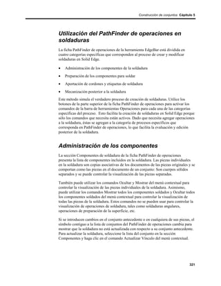 Construcción de conjuntos Cápitulo 5




Utilización del PathFinder de operaciones en
soldaduras
La ficha PathFinder de operaciones de la herramienta EdgeBar está dividida en
cuatro categorías específicas que corresponden al proceso de crear y modificar
soldaduras en Solid Edge.

•   Administración de los componentes de la soldadura
•   Preparación de los componentes para soldar
•   Aportación de cordones y etiquetas de soldadura
•   Mecanización posterior a la soldadura
Este método simula el verdadero proceso de creación de soldaduras. Utilice los
botones de la parte superior de la ficha PathFinder de operaciones para activar los
comandos de la barra de herramientas Operaciones para cada una de las categorías
específicas del proceso. Esto facilita la creación de soldaduras en Solid Edge porque
sólo los comandos que necesita están activos. Dado que necesita agregar operaciones
a la soldadura, éstas se agregan a la categoría de procesos específicos que
corresponda en PathFinder de operaciones, lo que facilita la evaluación y edición
posterior de la soldadura.


Administración de los componentes
La sección Componentes de soldadura de la ficha PathFinder de operaciones
presenta la lista de componentes incluidos en la soldadura. Las piezas individuales
en la soldadura son copias asociativas de los documentos de las piezas originales y se
comportan como las piezas en el documento de un conjunto: Son cuerpos sólidos
separados y se puede controlar la visualización de las piezas separadas.

También puede utilizar los comandos Ocultar y Mostrar del menú contextual para
controlar la visualización de las piezas individuales de la soldadura. Asimismo,
puede utilizar los comandos Mostrar todos los componentes soldados y Ocultar todos
los componentes soldados del menú contextual para controlar la visualización de
todas las piezas de la soldadura. Estos comandos no se pueden usar para controlar la
visualización de operaciones de soldadura, tales como soldaduras angulares,
operaciones de preparación de la superficie, etc.

Si se introducen cambios en el conjunto antecedente o en cualquiera de sus piezas, el
símbolo contiguo a la lista de conjuntos del PathFinder de operaciones cambia para
mostrar que la soldadura no está actualizada con respecto a su conjunto antecedente.
Para actualizar la soldadura, seleccione la lista del conjunto en la sección
Componentes y haga clic en el comando Actualizar Vínculo del menú contextual.




                                                                                  321
 