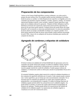 Capítulo 5 Manual del Usuario de Solid Edge




                    Preparación de los componentes
                     button on the Feature PathFinderWhen creating weldments, you often need to
                    prepare the part surfaces first. Por ejemplo, puede necesitar achaflanar los bordes
                    donde las piezas se sueldan. La ficha Preparación de superficie en EdgeBar activa los
                    comandos que permiten construir chaflanes, vaciados, agujeros y demás. Al construir
                    operaciones basadas en perfil, como vaciados y agujeros, puede especificar a qué
                    partes de la soldadura afectará la operación. Después de haber dibujado el perfil y
                    definido la extensión de la operación, Seleccionar piezas permite especificar las
                    piezas de las que desea quitar material. Cualquier pieza que quede dentro del rango
                    del perfil y de la extensión se selecciona automáticamente. La selección automática
                    de piezas ahorra un tiempo considerable al trabajar con conjuntos grandes. Si no
                    desea quitar material de todas las piezas seleccionadas, puede mantener presionada
                    la tecla CTRL y hacer clic en cualquiera de las piezas resaltadas para sacarlas del
                    conjunto de selección.


                    Agregado de cordones y etiquetas de soldadura




                    El botón Cordones de soldadura de la ficha ParthFinder de operaciones activa los
                    comandos que puede utilizar para agregar el cordón de soldadura. Puede construir
                    soldaduras angulares, protrusiones y protrusiones por revolución y barrido. No
                    necesita agregar material de cordón de soldadura. Cuando agrega cordones de
                    soldadura, el volumen del cordón se utiliza para calcular las propiedades físicas de la
                    soldadura.

                    El comando Soldadura angular añade material de cordón de soldadura basándose en
                    dos conjuntos de superficies definidos por el usuario. Cada conjunto puede contener
                    una o varias superficies, que no tienen que estar necesariamente conectadas. No es
                    necesario que los conjuntos de superficies se corten, pero el primero debe ser
                    perpendicular o casi perpendicular al segundo. El cuadro de diálogo Opciones de
                    soldadura angular permite definir las características de la soldadura angular. Así,
                    puede definir el tamaño y la forma del cordón especificando las propiedades de
                    distancia de repliegue. También puede definir las características del símbolo de
                    soldadura de la soldadura angular. Las operaciones de soldadura angular se
                    visualizan en el color de Construcción activo.


322
 