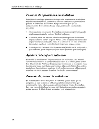 Capítulo 5 Manual del Usuario de Solid Edge




                    Patrones de operaciones de soldadura
                    Los comandos Patrón y Copia simétrica de operación disponibles en las secciones
                    Preparación de la superficie, Cordones de soldadura y Mecanizado permiten crear
                    patrones de operaciones de soldadura. Aunque funcionan igual que los
                    correspondientes de los entornos Pieza y Chapa, están sujetos a ciertas reglas
                    especiales:

                    •    Al crear patrones con cordones de soldadura construidos con protrusión, puede
                         emplear cualquiera de las opciones Rápido o Inteligente.
                    •    Al crear un patrón con cordones construidos con una operación de soldadura
                         angular, debe usar siempre la opción Rápido. Como las operaciones de soldadura
                         angular no interaccionan con las piezas de la soldadura ni con otras operaciones
                         de soldadura angular, la opción Inteligente no presenta ninguna ventaja.
                    •    Al crear patrones con operaciones de mecanizado (preparación de la superficie o
                         post-soldadura), puede emplear cualquiera de las opciones Rápido o Inteligente.


                    Apertura del conjunto antecesor
                    Puede abrir el documento del conjunto antecesor con el comando Abrir del menú
                    contextual seleccionando un componente de soldadura en la ventana gráfica o en la
                    lista del conjunto del PathFinder de operaciones. Mientras está en el conjunto, puede
                    también editar piezas individuales en el contexto del conjunto. Si introduce cambios
                    de diseño en el conjunto o en sus piezas, al volver al documento de soldadura puede
                    actualizar ésta con el comando Actualizar vínculos del menú contextual


                    Creación de planos de soldaduras
                    En el entorno Plano puede crear planos de soldaduras y de las piezas que las
                    componen. Al crear un plano de soldadura, puede también crear vistas que
                    documenten las etapas relacionadas específicamente con el proceso de soldadura.
                    Para crear planos de detalle de las piezas individuales de una soldadura, antes debe
                    colocar una vista de dibujo de toda la soldadura en la hoja de dibujo.




324
 