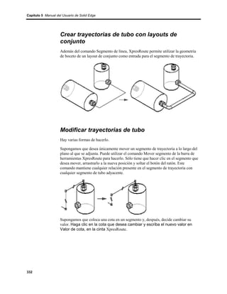 Capítulo 5 Manual del Usuario de Solid Edge




                    Crear trayectorias de tubo con layouts de
                    conjunto
                    Además del comando Segmento de línea, XpresRoute permite utilizar la geometría
                    de boceto de un layout de conjunto como entrada para el segmento de trayectoria.




                    Modificar trayectorias de tubo
                    Hay varias formas de hacerlo.

                    Supongamos que desea únicamente mover un segmento de trayectoria a lo largo del
                    plano al que se adjunta. Puede utilizar el comando Mover segmento de la barra de
                    herramientas XpresRoute para hacerlo. Sólo tiene que hacer clic en el segmento que
                    desea mover, arrastrarlo a la nueva posición y soltar el botón del ratón. Este
                    comando mantiene cualquier relación presente en el segmento de trayectoria con
                    cualquier segmento de tubo adyacente.




                    Supongamos que coloca una cota en un segmento y, después, decide cambiar su
                    valor. Haga clic en la cota que desea cambiar y escriba el nuevo valor en
                    Valor de cota, en la cinta XpresRoute.




332
 