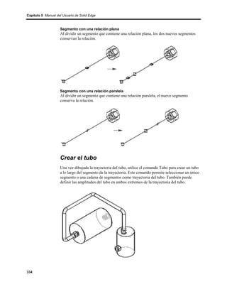 Capítulo 5 Manual del Usuario de Solid Edge



                    Segmento con una relación plana
                    Al dividir un segmento que contiene una relación plana, los dos nuevos segmentos
                    conservan la relación.




                    Segmento con una relación paralela
                    Al dividir un segmento que contiene una relación paralela, el nuevo segmento
                    conserva la relación.




                    Crear el tubo
                    Una vez dibujada la trayectoria del tubo, utilice el comando Tubo para crear un tubo
                    a lo largo del segmento de la trayectoria. Este comando permite seleccionar un único
                    segmento o una cadena de segmentos como trayectoria del tubo. También puede
                    definir las amplitudes del tubo en ambos extremos de la trayectoria del tubo.




334
 