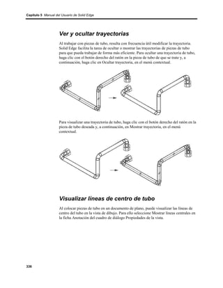Capítulo 5 Manual del Usuario de Solid Edge




                    Ver y ocultar trayectorias
                    Al trabajar con piezas de tubo, resulta con frecuencia útil modificar la trayectoria.
                    Solid Edge facilita la tarea de ocultar o mostrar las trayectorias de piezas de tubo
                    para que pueda trabajar de forma más eficiente. Para ocultar una trayectoria de tubo,
                    haga clic con el botón derecho del ratón en la pieza de tubo de que se trate y, a
                    continuación, haga clic en Ocultar trayectoria, en el menú contextual.




                    Para visualizar una trayectoria de tubo, haga clic con el botón derecho del ratón en la
                    pieza de tubo deseada y, a continuación, en Mostrar trayectoria, en el menú
                    contextual.




                    Visualizar líneas de centro de tubo
                    Al colocar piezas de tubo en un documento de plano, puede visualizar las líneas de
                    centro del tubo en la vista de dibujo. Para ello seleccione Mostrar líneas centrales en
                    la ficha Anotación del cuadro de diálogo Propiedades de la vista.




336
 