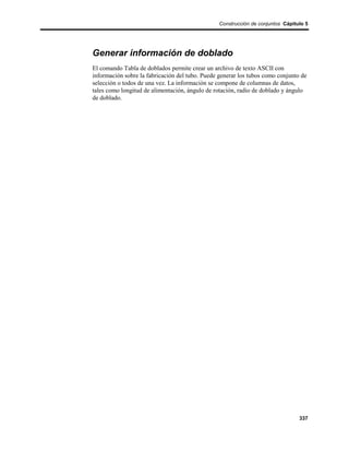 Construcción de conjuntos Cápitulo 5




Generar información de doblado
El comando Tabla de doblados permite crear un archivo de texto ASCII con
información sobre la fabricación del tubo. Puede generar los tubos como conjunto de
selección o todos de una vez. La información se compone de columnas de datos,
tales como longitud de alimentación, ángulo de rotación, radio de doblado y ángulo
de doblado.




                                                                                 337
 
