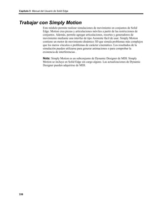 Capítulo 5 Manual del Usuario de Solid Edge




Trabajar con Simply Motion
                    Este módulo permite realizar simulaciones de movimiento en conjuntos de Solid
                    Edge. Motion crea piezas y articulaciones móviles a partir de las restricciones de
                    conjuntos. Además, permite agregar articulaciones, resortes y generadores de
                    movimiento mediante una interfaz de tipo Asistente fácil de usar. Simply Motion
                    contiene un motor de movimiento dinámico 3D que simula problemas más complejos
                    que los meros vínculos o problemas de carácter cinemático. Los resultados de la
                    simulación pueden utilizarse para generar animaciones o para comprobar la
                    existencia de interferencias .

                    Nota: Simply Motion es un subconjunto de Dynamic Designer de MDI. Simply
                    Motion se incluye en Solid Edge sin cargo alguno. Las actualizaciones de Dynamic
                    Designer pueden adquirirse de MDI.




338
 