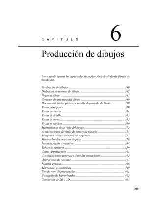 C     A     P     Í    T     U     L     O                                         6
Producción de dibujos

Este capítulo resume las capacidades de producción y detallado de dibujos de
Solid Edge.

Producción de dibujos ........................................................................... 340
Definición de normas de dibujo............................................................. 342
Hojas de dibujo ...................................................................................... 345
Creación de una vista del dibujo ........................................................... 349
Documentar varias piezas en un sólo documento de Plano .................. 359
Vistas principales................................................................................... 360
Vistas auxiliares..................................................................................... 361
Vistas de detalle ..................................................................................... 363
Vistas en corte........................................................................................ 365
Vistas en sección .................................................................................... 369
Manipulación de la vista del dibujo ...................................................... 372
Actualizaciones de vistas de pieza y de modelo..................................... 375
Recuperar cotas y anotaciones de piezas .............................................. 377
Mostrar bordes en vistas de pieza ......................................................... 379
Listas de piezas asociativas ................................................................... 384
Tablas de agujeros ................................................................................. 389
Capas: Introducción .............................................................................. 391
Consideraciones generales sobre las anotaciones ................................ 392
Operaciones de roscado ........................................................................ 397
Fuentes técnicas..................................................................................... 398
Tolerancias geométricas........................................................................ 399
Uso de texto de propiedades .................................................................. 401
Utilización de hipervínculos .................................................................. 402
Conversión de 2D a 3D.......................................................................... 403

                                                                                                              339
 