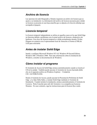Introducción a Solid Edge Capítulo 1




Archivo de licencia
Las opciones de nodo bloqueado y flotante requieren un archivo de licencia que se
ajuste a su instalación. La información del archivo de licencia necesaria para validar
su licencia se presenta en una hoja amarilla que se adjunta a la lista de embalaje que
acompaña al paquete.


Licencia temporal
La licencia temporal independiente se utiliza en aquellos casos en los que Solid Edge
no funciona debido a problemas con el actual archivo de licencia o dispositivo de
hardware. Una clave de licencia temporal es válida normalmente durante 30 días.
Póngase en contacto con el representante local de Atención a Clientes (CSR) de
UGS para solicitarla.


Antes de instalar Solid Edge
Instale y configure Microsoft Windows NT 4.0, Windows 98 Second Edition,
Windows ME o Windows 2000. Para más información sobre la instalación de
Windows, consulte su documentación de Windows.


Cómo instalar el programa
El Asistente de Acceso de Solid Edge arranca automáticamente cuando se inserta el
CD en la unidad. También puede ejecutar el Asistente de Acceso haciendo doble
clic en el siguiente archivo en Windows Explorer: <Unidad de
CD>:AUTORUN.EXE.

Desde el Asistente de Acceso, puede ejecutar la Presentación Preliminar de Solid
Edge y Lo Que Debe Saber, e instalar Solid Edge mediante el Asistente de
Instalación. Cuando termine la instalación, arranca automáticamente el Asistente de
Licencia. Pulse Cancelar para salir del Asistente si su compañía usa licencias
flotantes. En caso contrario, siga las instrucciones para la licencia fija a nodo.




                                                                                     25
 