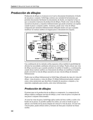Capítulo 6 Manual del Usuario de Solid Edge




Producción de dibujos
                    Producción de dibujos es el proceso en el cual se documenta formalmente el diseño
                    de una pieza o conjunto. Solid Edge contiene una variedad de herramientas que
                    permiten documentar fácilmente los documentos de diseño, sin importar la fase en
                    que se encuentre el proceso de producción de dibujos. Puede crear vistas de dibujo
                    asociativas de piezas y conjuntos tridimensionales que puede actualizar con rapidez
                    cuando la pieza o conjunto cambia. Asimismo, puede crear vistas de dibujo
                    compuestas por elementos bidimensionales dibujados desde cero que se pueden
                    modificar sin realizar cambios en ninguna pieza o documento de conjunto.




                    Una combinación de los métodos arriba expuestos ofrece también la posibilidad de
                    afrontar las necesidades cambiantes del proceso de trabajo. Puede colocar una vista
                    de dibujo asociativa que se pueda actualizar al cambiar el modelo y, a continuación,
                    cuando desee realizar cambios en el documento de dibujo sin modificar el modelo,
                    puede convertir la vista de dibujo asociativa en una vista de dibujo de elemento
                    bidimensional.
                    Puede crear un dibujo bidimensional en Solid Edge utilizando dos tipos de vistas del
                    dibujo: vistas de pieza y vistas de dibujo. El dibujo bidimensional puede contener
                    cotas y otras anotaciones que describen el tamaño de una pieza o conjunto, y los
                    materiales empleados para crearlos, entre otras informaciones.


                    Producción de dibujos
                    El primer paso en la producción de un dibujo es componerlo. La composición de
                    dibujos implica configurar una hoja de dibujo y crear vistas de pieza o de plano de
                    una pieza o conjunto seleccionados.
                    Al crear las vistas de pieza, Solid Edge aplica estilos de línea visible y oculto a los
                    bordes de las piezas. Es posible cambiar los estilos, así como el modo en que se
                    aplican a los bordes de las piezas después de colocar la vista de pieza. Al crear una
                    vista de plano, puede utilizar estilos y formatos de línea para visualizar las líneas
                    ocultas.

340
 