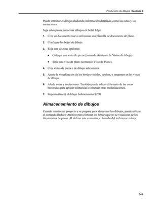Producción de dibujos Capítulo 6



Puede terminar el dibujo añadiendo información detallada, como las cotas y las
anotaciones.
Siga estos pasos para crear dibujos en Solid Edge :
1. Cree un documento nuevo utilizando una plantilla de documento de plano.

2. Configure las hojas de dibujo.

3. Elija una de estas opciones:

    •   Coloque una vista de pieza (comando Asistente de Vistas de dibujo).

    •   Sitúe una vista de plano (comando Vista de Plano).

4. Cree vistas de pieza o de dibujo adicionales.

5. Ajuste la visualización de los bordes visibles, ocultos, y tangentes en las vistas
    de dibujo.

6. Añada cotas y anotaciones. También puede editar el formato de las cotas
    mostradas para aplicar tolerancias o efectuar otras modificaciones.

7. Imprima (trace) el dibujo bidimensional (2D).


Almacenamiento de dibujos
Cuando termine un proyecto y se prepare para almacenar los dibujos, puede utilizar
el comando Reducir Archivo para eliminar los bordes que no se visualizan de los
documentos de plano. Al utilizar este comando, el tamaño del archivo se reduce.




                                                                                    341
 