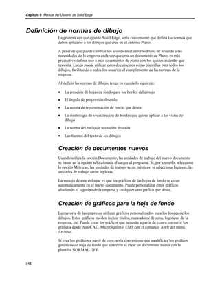 Capítulo 6 Manual del Usuario de Solid Edge




Definición de normas de dibujo
                    La primera vez que ejecute Solid Edge, sería conveniente que defina las normas que
                    deben aplicarse a los dibujos que crea en el entorno Plano.

                    A pesar de que puede cambiar los ajustes en el entorno Plano de acuerdo a las
                    necesidades de la empresa cada vez que crea un documento de Plano, es más
                    productivo definir uno o más documentos de plano con los ajustes estándar que
                    necesita. Luego puede utilizar estos documentos como plantillas para todos los
                    dibujos, facilitando a todos los usuarios el cumplimiento de las normas de la
                    empresa.

                    Al definir las normas de dibujo, tenga en cuenta lo siguiente:

                    •    La creación de hojas de fondo para los bordes del dibujo
                    •    El ángulo de proyección deseado
                    •    La norma de representación de roscas que desea
                    •    La simbología de visualización de bordes que quiere aplicar a las vistas de
                         dibujo
                    •    La norma del estilo de acotación deseada
                    •    Las fuentes del texto de los dibujos


                    Creación de documentos nuevos
                    Cuando utiliza la opción Documento, las unidades de trabajo del nuevo documento
                    se basan en la opción seleccionada al cargar el programa. Si, por ejemplo, selecciona
                    la opción Métricas, las unidades de trabajo serán métricas; si selecciona Inglesas, las
                    unidades de trabajo serán inglesas.

                    La ventaja de este enfoque es que los gráficos de las hojas de fondo se crean
                    automáticamente en el nuevo documento. Puede personalizar estos gráficos
                    añadiendo el logotipo de la empresa y cualquier otro gráfico que desee.


                    Creación de gráficos para la hoja de fondo
                    La mayoría de las empresas utilizan gráficos personalizados para los bordes de los
                    dibujos. Estos gráficos pueden incluir títulos, marcadores de zona, logotipos de la
                    empresa, etc. Puede crear los gráficos que necesite a partir de cero o convertir los
                    gráficos desde AutoCAD, MicroStation o EMS con el comando Abrir del menú
                    Archivo.

                    Si crea los gráficos a partir de cero, sería conveniente que modificara los gráficos
                    genéricos de hoja de fondo que aparecen al crear un documento nuevo con la
                    plantilla NORMAL.DFT.


342
 