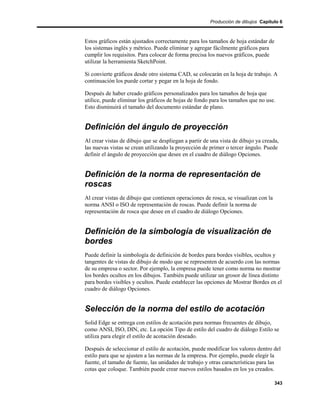 Producción de dibujos Capítulo 6



Estos gráficos están ajustados correctamente para los tamaños de hoja estándar de
los sistemas inglés y métrico. Puede eliminar y agregar fácilmente gráficos para
cumplir los requisitos. Para colocar de forma precisa los nuevos gráficos, puede
utilizar la herramienta SketchPoint.

Si convierte gráficos desde otro sistema CAD, se colocarán en la hoja de trabajo. A
continuación los puede cortar y pegar en la hoja de fondo.

Después de haber creado gráficos personalizados para los tamaños de hoja que
utilice, puede eliminar los gráficos de hojas de fondo para los tamaños que no use.
Esto disminuirá el tamaño del documento estándar de plano.


Definición del ángulo de proyección
Al crear vistas de dibujo que se despliegan a partir de una vista de dibujo ya creada,
las nuevas vistas se crean utilizando la proyección de primer o tercer ángulo. Puede
definir el ángulo de proyección que desee en el cuadro de diálogo Opciones.


Definición de la norma de representación de
roscas
Al crear vistas de dibujo que contienen operaciones de rosca, se visualizan con la
norma ANSI o ISO de representación de roscas. Puede definir la norma de
representación de rosca que desee en el cuadro de diálogo Opciones.


Definición de la simbología de visualización de
bordes
Puede definir la simbología de definición de bordes para bordes visibles, ocultos y
tangentes de vistas de dibujo de modo que se representen de acuerdo con las normas
de su empresa o sector. Por ejemplo, la empresa puede tener como norma no mostrar
los bordes ocultos en los dibujos. También puede utilizar un grosor de línea distinto
para bordes visibles y ocultos. Puede establecer las opciones de Mostrar Bordes en el
cuadro de diálogo Opciones.


Selección de la norma del estilo de acotación
Solid Edge se entrega con estilos de acotación para normas frecuentes de dibujo,
como ANSI, ISO, DIN, etc. La opción Tipo de estilo del cuadro de diálogo Estilo se
utiliza para elegir el estilo de acotación deseado.

Después de seleccionar el estilo de acotación, puede modificar los valores dentro del
estilo para que se ajusten a las normas de la empresa. Por ejemplo, puede elegir la
fuente, el tamaño de fuente, las unidades de trabajo y otras características para las
cotas que coloque. También puede crear nuevos estilos basados en los ya creados.

                                                                                     343
 