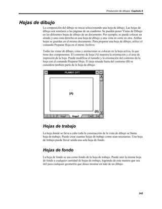 Producción de dibujos Capítulo 6




Hojas de dibujo
          La composición del dibujo se inicia seleccionando una hoja de dibujo. Las hojas de
          dibujo son similares a las páginas de un cuaderno. Se pueden poner Vistas de Dibujo
          en las diferentes hojas de dibujo de un documento. Por ejemplo, se puede colocar un
          alzado y una vista derecha en una hoja de dibujo y una vista en corte en otra. Ambas
          hojas se guardan en el mismo documento. Para preparar una hoja de dibujo, utilice el
          comando Preparar Hoja en el menú Archivo.

          Todas las vistas de dibujo, cotas y anotaciones se colocan en la hoja activa, la que
          tiene dos componentes. El contorno de hoja (A) muestra la orientación y el área de
          impresión de la hoja. Puede modificar el tamaño y la orientación del contorno de la
          hoja con el comando Preparar Hoja. El área situada fuera del contorno (B) se
          considera también parte de la hoja de dibujo.




          Hojas de trabajo
          La hoja donde se lleva a cabo toda la construcción de la vista de dibujo se llama
          hoja de trabajo. Puede crear cuantas hojas de trabajo como sean necesarias. Una hoja
          de trabajo puede llevar unida una sola hoja de fondo.


          Hojas de fondo
          La hoja de fondo se usa como fondo de la hoja de trabajo. Puede unir la misma hoja
          de fondo a cualquier cantidad de hojas de trabajo, logrando de esta manera que sea
          útil para cualquier geometría que desee mostrar en más de un dibujo.




                                                                                            345
 