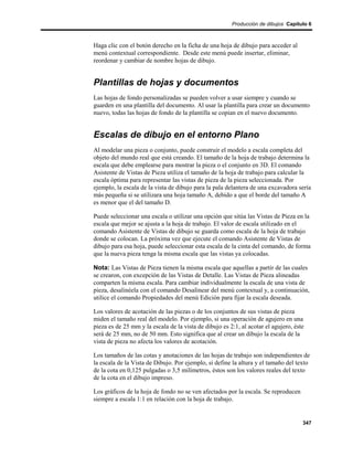 Producción de dibujos Capítulo 6



Haga clic con el botón derecho en la ficha de una hoja de dibujo para acceder al
menú contextual correspondiente. Desde este menú puede insertar, eliminar,
reordenar y cambiar de nombre hojas de dibujo.


Plantillas de hojas y documentos
Las hojas de fondo personalizadas se pueden volver a usar siempre y cuando se
guarden en una plantilla del documento. Al usar la plantilla para crear un documento
nuevo, todas las hojas de fondo de la plantilla se copian en el nuevo documento.


Escalas de dibujo en el entorno Plano
Al modelar una pieza o conjunto, puede construir el modelo a escala completa del
objeto del mundo real que está creando. El tamaño de la hoja de trabajo determina la
escala que debe emplearse para mostrar la pieza o el conjunto en 3D. El comando
Asistente de Vistas de Pieza utiliza el tamaño de la hoja de trabajo para calcular la
escala óptima para representar las vistas de pieza de la pieza seleccionada. Por
ejemplo, la escala de la vista de dibujo para la pala delantera de una excavadora sería
más pequeña si se utilizara una hoja tamaño A, debido a que el borde del tamaño A
es menor que el del tamaño D.

Puede seleccionar una escala o utilizar una opción que sitúa las Vistas de Pieza en la
escala que mejor se ajusta a la hoja de trabajo. El valor de escala utilizado en el
comando Asistente de Vistas de dibujo se guarda como escala de la hoja de trabajo
donde se colocan. La próxima vez que ejecute el comando Asistente de Vistas de
dibujo para esa hoja, puede seleccionar esta escala de la cinta del comando, de forma
que la nueva pieza tenga la misma escala que las vistas ya colocadas.

Nota: Las Vistas de Pieza tienen la misma escala que aquellas a partir de las cuales
se crearon, con excepción de las Vistas de Detalle. Las Vistas de Pieza alineadas
comparten la misma escala. Para cambiar individualmente la escala de una vista de
pieza, desalinéela con el comando Desalinear del menú contextual y, a continuación,
utilice el comando Propiedades del menú Edición para fijar la escala deseada.

Los valores de acotación de las piezas o de los conjuntos de sus vistas de pieza
miden el tamaño real del modelo. Por ejemplo, si una operación de agujero en una
pieza es de 25 mm y la escala de la vista de dibujo es 2:1, al acotar el agujero, éste
será de 25 mm, no de 50 mm. Esto significa que al crear un dibujo la escala de la
vista de pieza no afecta los valores de acotación.

Los tamaños de las cotas y anotaciones de las hojas de trabajo son independientes de
la escala de la Vista de Dibujo. Por ejemplo, si define la altura y el tamaño del texto
de la cota en 0,125 pulgadas o 3,5 milímetros, éstos son los valores reales del texto
de la cota en el dibujo impreso.

Los gráficos de la hoja de fondo no se ven afectados por la escala. Se reproducen
siempre a escala 1:1 en relación con la hoja de trabajo.


                                                                                     347
 