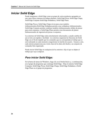 Capítulo 1 Manual del Usuario de Solid Edge




Iniciar Solid Edge
                    Puede imaginarse a Solid Edge como un grupo de varios productos agrupados en
                    uno, pues ofrece entornos de trabajo distintos: Solid Edge Pieza, Solid Edge Chapa,
                    Solid Edge Conjunto Solid Edge Soldadura y Solid Edge Plano.

                    Solid Edge Pieza y Solid Edge Chapa sirven para crear modelos
                    tridimensionales;Solid Edge Soldadura permite crear soldaduras tridimensionales;
                    Solid Edge Conjunto permite combinar modelos tridimensionales sólidos de piezas
                    para crear conjuntos; y Solid Edge Plano permite crear documentos de planos
                    bidimensionales de ingeniería de piezas o conjuntos.

                    Los entornos de Solid Edge están estrechamente relacionados, y puede cambiar de
                    uno al otro con rapidez y facilidad. Los entornos organizan las funciones de Solid
                    Edge con el fin de impedir que los comandos que no correspondan al trabajo que se
                    esté realizando en cada momento congestionen la interfaz de usuario. Gracias a esto,
                    cada entorno proporciona una visión clara de los datos del diseño y un conjunto de
                    comandos bien organizado.

                    Puede iniciar Solid Edge en cualquiera de los entornos: elija el que se adapte al
                    trabajo que vaya a empezar.


                    Para iniciar Solid Edge:
                    En la barra de tareas de Windows, haga clic en el botón Inicio y, a continuación,
                    en el grupo de programas que contenga Solid Edge. Elija el entorno Solid Edge
                    Conjunto, Solid Edge Pieza, Solid Edge Chapa, Solid Edge Soldadura o Solid
                    Edge Plano en el grupo de programas.




26
 