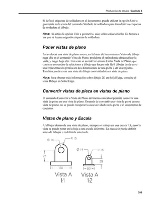 Producción de dibujos Capítulo 6



Si definió etiquetas de soldadura en el documento, puede utilizar la opción Unir a
geometría en la cinta del comando Símbolo de soldadura para transferir las etiquetas
de soldadura al dibujo.

Nota: Si activa la opción Unir a geometría, sólo serán seleccionables los bordes a
los que se hayan asignado etiquetas de soldadura.


Poner vistas de plano
Para colocar una vista de plano nueva, en la barra de herramientas Vistas de dibujo
haga clic en el comando Vista de Plano, posicione el ratón donde desea ubicar la
vista, y luego haga clic. Con esto se accede la ventana Editar Vista de Plano, que
contiene comandos de relaciones y dibujo que hacen más fácil dibujar desde cero
una representación precisa en dos dimensiones de una pieza o de un conjunto.
También puede crear una vista de dibujo convirtiéndola en vista de pieza.

Nota: Para obtener más información sobre dibujo 2D en Solid Edge, consulte el
tema Dibujo en Solid Edge.


Convertir vistas de pieza en vistas de plano
El comando Convertir a Vista de Plano del menú contextual permite convertir una
vista de pieza en una vista de plano. Después de convertir una vista de pieza en una
vista de plano, no se puede recuperar la asociatividad con la pieza o el documento de
conjunto.


Vistas de plano y Escala
Al dibujar dentro de una vista de plano, siempre se trabaja en una escala 1:1, pero la
vista se puede poner en la hoja a una escala diferente. La escala se puede definir
antes de dibujar o redefinirla más tarde.




                                                                                   355
 