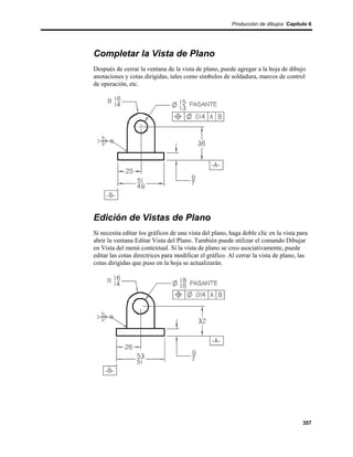 Producción de dibujos Capítulo 6




Completar la Vista de Plano
Después de cerrar la ventana de la vista de plano, puede agregar a la hoja de dibujo
anotaciones y cotas dirigidas, tales como símbolos de soldadura, marcos de control
de operación, etc.




Edición de Vistas de Plano
Si necesita editar los gráficos de una vista del plano, haga doble clic en la vista para
abrir la ventana Editar Vista del Plano. También puede utilizar el comando Dibujar
en Vista del menú contextual. Si la vista de plano se creo asociativamente, puede
editar las cotas directrices para modificar el gráfico. Al cerrar la vista de plano, las
cotas dirigidas que puso en la hoja se actualizarán.




                                                                                      357
 