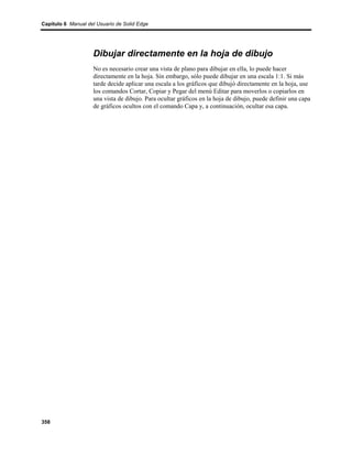 Capítulo 6 Manual del Usuario de Solid Edge




                    Dibujar directamente en la hoja de dibujo
                    No es necesario crear una vista de plano para dibujar en ella, lo puede hacer
                    directamente en la hoja. Sin embargo, sólo puede dibujar en una escala 1:1. Si más
                    tarde decide aplicar una escala a los gráficos que dibujó directamente en la hoja, use
                    los comandos Cortar, Copiar y Pegar del menú Editar para moverlos o copiarlos en
                    una vista de dibujo. Para ocultar gráficos en la hoja de dibujo, puede definir una capa
                    de gráficos ocultos con el comando Capa y, a continuación, ocultar esa capa.




358
 