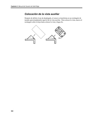 Capítulo 6 Manual del Usuario de Solid Edge




                    Colocación de la vista auxiliar
                    Después de definir el eje de desplegado, el cursor se transforma en un rectángulo de
                    tamaño aproximadamente igual al de la vista auxiliar. Para colocar la vista, mueva el
                    rectángulo sobre la hoja hasta colocar la vista y haga clic.




362
 
