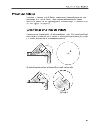 Producción de dibujos Capítulo 6




Vistas de detalle
          Puede usar el comando Vista de Detalle para crear una vista ampliada de una zona
          determinada de la vista de dibujo. Puede imaginar la vista de detalle como el
          resultado de ampliar con una lupa una parte de la vista de dibujo. El comando rodea
          esta zona especial con un círculo.


          Creación de una vista de detalle
          Puede crear una vista de detalle con sólo tres clics del ratón. El primer clic define el
          centro del área circular que quiere ampliar; el segundo define el diámetro del círculo;
          y el tercero, la colocación de la nueva vista de detalle.




          Después de estos tres clics, la vista queda colocada y etiquetada.




                                                                                              363
 