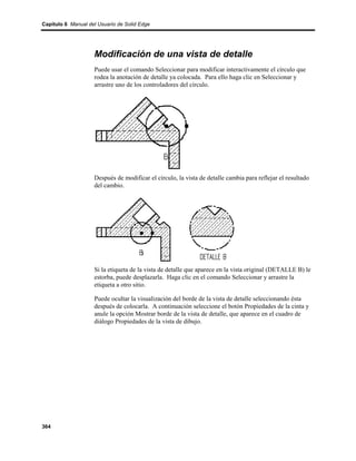 Capítulo 6 Manual del Usuario de Solid Edge




                    Modificación de una vista de detalle
                    Puede usar el comando Seleccionar para modificar interactivamente el círculo que
                    rodea la anotación de detalle ya colocada. Para ello haga clic en Seleccionar y
                    arrastre uno de los controladores del círculo.




                    Después de modificar el círculo, la vista de detalle cambia para reflejar el resultado
                    del cambio.




                    Si la etiqueta de la vista de detalle que aparece en la vista original (DETALLE B) le
                    estorba, puede desplazarla. Haga clic en el comando Seleccionar y arrastre la
                    etiqueta a otro sitio.

                    Puede ocultar la visualización del borde de la vista de detalle seleccionando ésta
                    después de colocarla. A continuación seleccione el botón Propiedades de la cinta y
                    anule la opción Mostrar borde de la vista de detalle, que aparece en el cuadro de
                    diálogo Propiedades de la vista de dibujo.




364
 