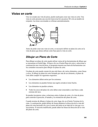 Producción de dibujos Capítulo 6




Vistas en corte
          Una vez creada una vista de pieza, puede usarla para crear una vista en corte. Una
          vista en corte presenta una sección transversal de una pieza 3D o de un modelo de
          conjunto. Las áreas seccionadas se rellenan automáticamente.




          Antes de poder crear una vista en corte, es necesario definir un plano de corte en la
          vista de pieza que desea utilizar como base para la vista en corte.


          Dibujar un Plano de Corte
          Para dibujar un plano de corte puede utilizar varias de las herramientas de dibujo que
          se encuentran en Solid Edge. Al hacer clic en el botón Plano de corte y seleccionar a
          continuación una vista de pieza, el programa muestra una barra de herramientas con
          los comandos necesarios para dibujar un plano de corte.

          Un plano de corte puede constar de una sola línea o de varios elementos, como líneas
          y arcos. Si dibuja un plano de corte formado por más de un elemento, el plano de
          corte debe cumplir los siguientes requisitos:

          •   Los elementos deben unirse por los extremos.
          •   Los elementos no pueden formar una región cerrada ni tener bucles.
          •   Los elementos no pueden cortarse.
          •   Todos los arcos del plano de corte deben estar conectados a una línea a cada
              extremo del arco.
          Se pueden incorporar cotas y relaciones entre el plano de corte y la vista de pieza
          para controlar la posición, el tamaño y la orientación del plano de corte.

          Cuando termine de dibujar el plano de corte, haga clic en el botón Terminar de la
          cinta. A continuación, podrá definir de forma dinámica la dirección de la vista del
          plano de corte haciendo clic con el cursor del ratón en un lado de la vista que va a
          seccionarse. Si necesita modificarla, puede editar las líneas de dirección de la vista
          del plano de corte.



                                                                                                365
 