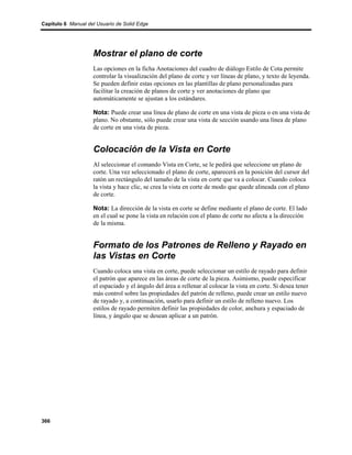 Capítulo 6 Manual del Usuario de Solid Edge




                    Mostrar el plano de corte
                    Las opciones en la ficha Anotaciones del cuadro de diálogo Estilo de Cota permite
                    controlar la visualización del plano de corte y ver líneas de plano, y texto de leyenda.
                    Se pueden definir estas opciones en las plantillas de plano personalizadas para
                    facilitar la creación de planos de corte y ver anotaciones de plano que
                    automáticamente se ajustan a los estándares.

                    Nota: Puede crear una línea de plano de corte en una vista de pieza o en una vista de
                    plano. No obstante, sólo puede crear una vista de sección usando una línea de plano
                    de corte en una vista de pieza.


                    Colocación de la Vista en Corte
                    Al seleccionar el comando Vista en Corte, se le pedirá que seleccione un plano de
                    corte. Una vez seleccionado el plano de corte, aparecerá en la posición del cursor del
                    ratón un rectángulo del tamaño de la vista en corte que va a colocar. Cuando coloca
                    la vista y hace clic, se crea la vista en corte de modo que quede alineada con el plano
                    de corte.

                    Nota: La dirección de la vista en corte se define mediante el plano de corte. El lado
                    en el cual se pone la vista en relación con el plano de corte no afecta a la dirección
                    de la misma.


                    Formato de los Patrones de Relleno y Rayado en
                    las Vistas en Corte
                    Cuando coloca una vista en corte, puede seleccionar un estilo de rayado para definir
                    el patrón que aparece en las áreas de corte de la pieza. Asimismo, puede especificar
                    el espaciado y el ángulo del área a rellenar al colocar la vista en corte. Si desea tener
                    más control sobre las propiedades del patrón de relleno, puede crear un estilo nuevo
                    de rayado y, a continuación, usarlo para definir un estilo de relleno nuevo. Los
                    estilos de rayado permiten definir las propiedades de color, anchura y espaciado de
                    línea, y ángulo que se desean aplicar a un patrón.




366
 
