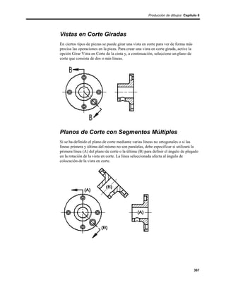 Producción de dibujos Capítulo 6




Vistas en Corte Giradas
En ciertos tipos de piezas se puede girar una vista en corte para ver de forma más
precisa las operaciones en la pieza. Para crear una vista en corte girada, active la
opción Girar Vista en Corte de la cinta y, a continuación, seleccione un plano de
corte que consista de dos o más líneas.




Planos de Corte con Segmentos Múltiples
Si se ha definido el plano de corte mediante varias líneas no ortogonales o si las
líneas primera y última del mismo no son paralelas, debe especificar si utilizará la
primera línea (A) del plano de corte o la última (B) para definir el ángulo de plegado
en la rotación de la vista en corte. La línea seleccionada afecta al ángulo de
colocación de la vista en corte.




                                                                                       367
 