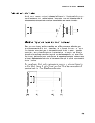 Producción de dibujos Capítulo 6




Vistas en sección
          Puede usar el comando Agregar Regiones a la Vista en Sección para definir regiones
          que desee mostrar en la vista de la pieza. Esto permite crear una vista en sección de
          una pieza larga y delgada, de forma que pueda mostrarla a una escala mayor.




          Definir regiones de la vista en sección
          Para agregar regiones a la vista en sección, use la Herramienta de Selección para
          seleccionar una vista de la pieza y luego haga clic en Agregar Regiones a la Vista en
          Sección en el menú contextual. A continuación, puede definir el primer y segundo
          punto para cada región de la pieza que desee visualizar. Las regiones que define se
          visualizan en cuadros rectangulares y puede usar los botones en la cinta para definir
          las regiones horizontalmente o verticalmente. Se pueden definir tantas regiones como
          se quiera. Después de definir todas las vistas en sección que se quiera, haga clic en el
          botón Terminar.

          Por ejemplo, para definir las dos regiones que se muestran en la ilustración anterior,
          se debe definir el punto de inicio (A) y el punto final (B) de la primera región, y el
          punto de inicio (A) y final (B) de la segunda región.




                                                                                              369
 