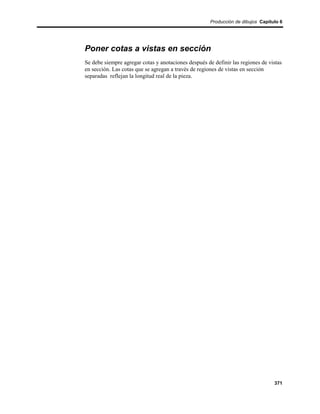 Producción de dibujos Capítulo 6




Poner cotas a vistas en sección
Se debe siempre agregar cotas y anotaciones después de definir las regiones de vistas
en sección. Las cotas que se agregan a través de regiones de vistas en sección
separadas reflejan la longitud real de la pieza.




                                                                                  371
 