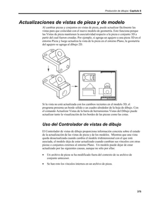 Producción de dibujos Capítulo 6




Actualizaciones de vistas de pieza y de modelo
          Al cambiar piezas y conjuntos en vistas de pieza, puede actualizar fácilmente las
          vistas para que coincidan con el nuevo modelo de geometría. Esto funciona porque
          las Vistas de pieza mantienen la asociatividad respecto a la pieza o conjunto 3D a
          partir del cual fueron creadas. Por ejemplo, si agrega un agujero a una pieza 3D en el
          entorno Pieza y luego actualiza la vista de la pieza en el entorno Plano, la geometría
          del agujero se agrega al dibujo 2D.




          Si la vista no está actualizada con los cambios recientes en el modelo 3D, el
          programa presenta un borde sólido o un cuadro alrededor de la hoja de dibujo. Con
          el comando Actualizar Vistas de la barra de herramientas Vistas del Dibujo puede
          actualizar tanto la visualización de los bordes de las piezas como las cotas.


          Uso del Controlador de vistas de dibujo
          El Controlador de vistas de dibujo proporciona información concreta sobre el estado
          de la actualización de las vistas de pieza y de los modelos. Mientras que una vista
          queda desactualizada cuando cambia el modelo tridimensional con el que está
          asociada, el modelo deja de estar actualizado cuando cambian sus vínculos con otras
          piezas o conjuntos externos al entorno Plano. Un modelo puede dejar de estar
          actualizado por las siguientes causas, aunque no sólo por ellas:

          •   Un archivo de pieza se ha modificado fuera del contexto de su archivo de
              conjunto antecesor.
          •   Se han roto los vínculos internos en un archivo de pieza.




                                                                                             375
 