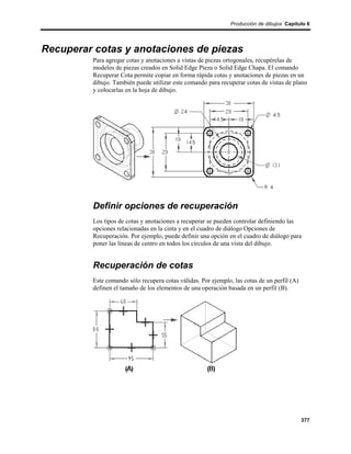 Producción de dibujos Capítulo 6




Recuperar cotas y anotaciones de piezas
         Para agregar cotas y anotaciones a vistas de piezas ortogonales, recupérelas de
         modelos de piezas creados en Solid Edge Pieza o Solid Edge Chapa. El comando
         Recuperar Cota permite copiar en forma rápida cotas y anotaciones de piezas en un
         dibujo. También puede utilizar este comando para recuperar cotas de vistas de plano
         y colocarlas en la hoja de dibujo.




         Definir opciones de recuperación
         Los tipos de cotas y anotaciones a recuperar se pueden controlar definiendo las
         opciones relacionadas en la cinta y en el cuadro de diálogo Opciones de
         Recuperación. Por ejemplo, puede definir una opción en el cuadro de diálogo para
         poner las líneas de centro en todos los círculos de una vista del dibujo.


         Recuperación de cotas
         Este comando sólo recupera cotas válidas. Por ejemplo, las cotas de un perfil (A)
         definen el tamaño de los elementos de una operación basada en un perfil (B).




                                                                                             377
 