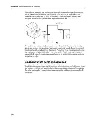 Capítulo 6 Manual del Usuario de Solid Edge



                    Sin embargo, a medida que añade operaciones adicionales a la pieza, algunas cotas
                    de las operaciones construidas anteriormente en el proceso de modelado ya no
                    describen de forma exacta la pieza terminada (C). El comando Recuperar Cotas
                    recupera sólo las cotas que describen la pieza terminada (D).




                    Todas las cotas están asociadas a los elementos de jaula de alambre en la vista de
                    pieza, que a su vez está asociada a la pieza en la cual está basada. Posteriormente, al
                    cambiar el diseño, puede utilizar el comando Actualizar Vista para actualizar la vista
                    de la pieza y a la vez actualizar las cotas recuperadas. Así, si cambia el tamaño del
                    agujero de la pieza, la cota recuperada del agujero en la vista de pieza se actualizará
                    con el nuevo valor.


                    Eliminación de cotas recuperadas
                    Puede eliminar cotas recuperadas de una vista del dibujo con el botón Eliminar Cotas
                    de la cinta. Al definir esta opción y hacer clic en una vista de dibujo, se borran todas
                    las cotas recuperadas. No se eliminan las cotas puestas mediante otros comandos de
                    acotación.




378
 