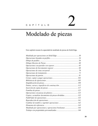 C     A     P     Í    T     U L         O                                       2
Modelado de piezas

Este capítulo resume la capacidad de modelado de piezas de Solid Edge.


Modelado por operaciones en Solid Edge ............................................... 30
Operaciones basadas en perfiles ............................................................. 34
Dibujo de perfiles..................................................................................... 58
Dibujar Bocetos de Piezas ....................................................................... 60
Operaciones con paredes con espesor..................................................... 65
Operaciones de Incrementar espesor ...................................................... 69
Operaciones de zona con pared............................................................... 70
Operaciones de tratamiento..................................................................... 72
Operaciones de patrón............................................................................. 91
Cortar, copiar y pegar operaciones....................................................... 103
Bibliotecas de operaciones .................................................................... 105
Simplificación de piezas......................................................................... 109
Puntos, curvas y superficies de construcción ........................................ 112
Inserción de copias de piezas ................................................................ 117
Familias de piezas.................................................................................. 122
Operaciones con piezas de plástico....................................................... 125
Copiar y actualizar documentos de piezas divididas............................. 132
PathFinder de operaciones.................................................................... 133
Reproducción de operaciones................................................................ 141
Cambiar de nombre y suprimir operaciones ......................................... 142
Elementos de referencia......................................................................... 143
Modelado por operaciones y operaciones booleanas ........................... 144
Trabajo con propiedades personalizadas .............................................. 146


                                                                                                             29
 