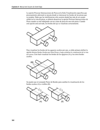 Capítulo 6 Manual del Usuario de Solid Edge



                    La opción Procesar Intersecciones de Pieza en la ficha Visualización especifica que
                    procesamiento adicional se ejecuta donde se intersecan los bordes de las piezas que
                    se acoplan. Dado que las interferencias sólo ocurren donde hay más de un cuerpo
                    sólido en la vista de pieza, se debería desactivar la opción Procesar Intersecciones de
                    Pieza cuando se está trabajando con un vistas de pieza de una solo pieza. Cuando
                    esta opción está activada, los bordes del eje se visualizan correctamente.




                    Para visualizar los bordes de los agujeros ocultos por ejes, se debe primero definir la
                    opción Mostrar Bordes Ocultos por Otras Piezas y luego actualizar la visualización de la vista
                    de la pieza. Esto hará visualizar los bordes de los agujeros (A) y los otros bordes
                    ocultos.




                    Se puede usar el comando Pintor de Bordes para cambiar la visualización de los
                    bordes ocultos (A) a visibles (B).




382
 