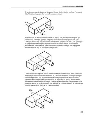 Producción de dibujos Capítulo 6



Si se desea, se puede desactivar la opción Mostrar Bordes Ocultos por Otras Piezas en la
ficha Visualización para ocultar los bordes ocultos restantes.




Se puede usar un método similar cuando se trabaja con piezas que se acoplan que
tienen rosca, como por ejemplo, un perno que sobresale de un agujero con rosca.
Dado que Solid Edge usa el diámetro menor en los agujeros con rosca y el eje mayor
en los pernos con rosca para calcular la visualización del borde, los resultados
pueden no ser tan aceptables como los que se obtienen al trabajar con la pequeña
diferencia que se hay en la colocación a presión.




Como alternativa, se puede usar el comando Dibujar en Vista en el menú contextual
para dibujar manualmente los elementos en 2D que se necesitan, como por ejemplo,
las elipses parciales que se muestran en (A). Los gráficos que se dibujan con el
comando Dibujar en Vista seguirán la vista de la pieza si se mueve la vista a una
nueva ubicación en la hoja de dibujo, y los gráficos se escalarán correctamente si la
escala de la vista de la pieza cambia. No obstante, si el diseño cambia, se tendrán que
eliminar y recrear los gráficos en 2D manualmente.




                                                                                     383
 